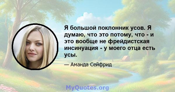 Я большой поклонник усов. Я думаю, что это потому, что - и это вообще не фрейдистская инсинуация - у моего отца есть усы.