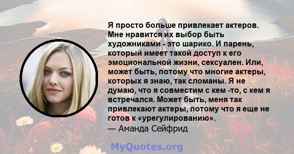 Я просто больше привлекает актеров. Мне нравится их выбор быть художниками - это шарико. И парень, который имеет такой доступ к его эмоциональной жизни, сексуален. Или, может быть, потому что многие актеры, которых я