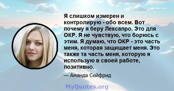 Я слишком измерен и контролирую - обо всем. Вот почему я беру Лексапро. Это для ОКР. Я не чувствую, что борюсь с этим. Я думаю, что ОКР - это часть меня, которая защищает меня. Это также та часть меня, которую я