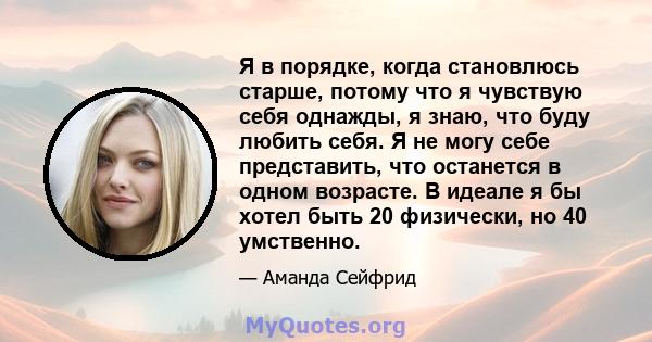 Я в порядке, когда становлюсь старше, потому что я чувствую себя однажды, я знаю, что буду любить себя. Я не могу себе представить, что останется в одном возрасте. В идеале я бы хотел быть 20 физически, но 40 умственно.