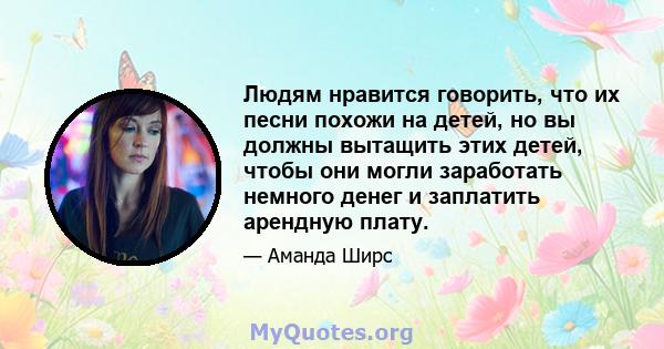 Людям нравится говорить, что их песни похожи на детей, но вы должны вытащить этих детей, чтобы они могли заработать немного денег и заплатить арендную плату.