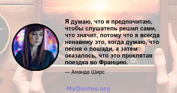 Я думаю, что я предпочитаю, чтобы слушатель решил сами, что значит, потому что я всегда ненавижу это, когда думаю, что песня о лошади, а затем оказалось, что это проклятая поездка во Францию.