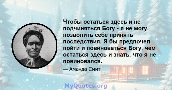 Чтобы остаться здесь и не подчиняться Богу - я не могу позволить себе принять последствия. Я бы предпочел пойти и повиноваться Богу, чем остаться здесь и знать, что я не повиновался.