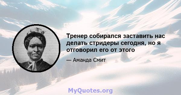 Тренер собирался заставить нас делать стридеры сегодня, но я отговорил его от этого