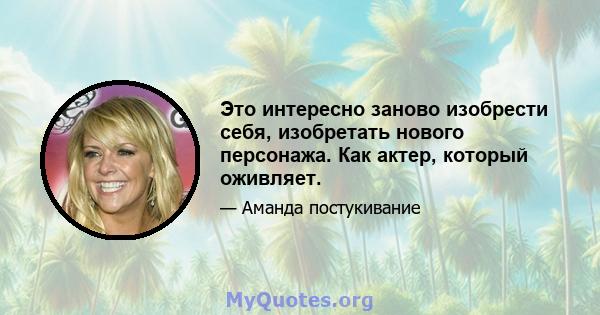 Это интересно заново изобрести себя, изобретать нового персонажа. Как актер, который оживляет.