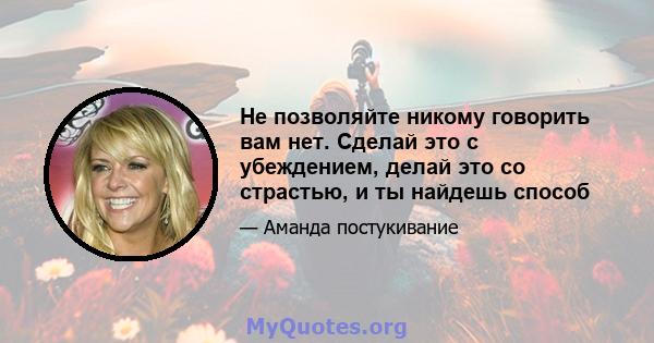 Не позволяйте никому говорить вам нет. Сделай это с убеждением, делай это со страстью, и ты найдешь способ