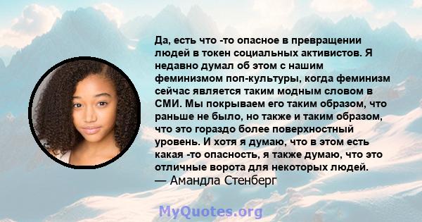 Да, есть что -то опасное в превращении людей в токен социальных активистов. Я недавно думал об этом с нашим феминизмом поп-культуры, когда феминизм сейчас является таким модным словом в СМИ. Мы покрываем его таким