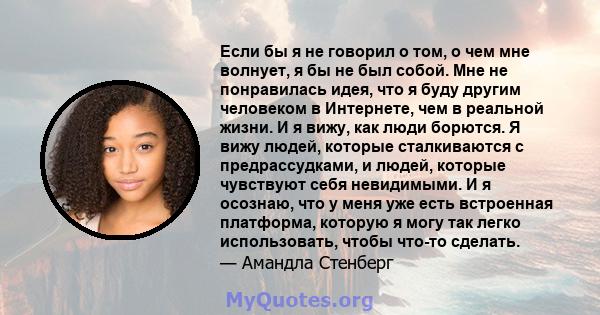 Если бы я не говорил о том, о чем мне волнует, я бы не был собой. Мне не понравилась идея, что я буду другим человеком в Интернете, чем в реальной жизни. И я вижу, как люди борются. Я вижу людей, которые сталкиваются с