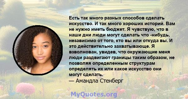 Есть так много разных способов сделать искусство. И так много хороших историй. Вам не нужно иметь бюджет. Я чувствую, что в наши дни люди могут сделать что -нибудь, независимо от того, кто вы или откуда вы. И это