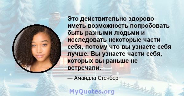 Это действительно здорово иметь возможность попробовать быть разными людьми и исследовать некоторые части себя, потому что вы узнаете себя лучше. Вы узнаете части себя, которых вы раньше не встречали.