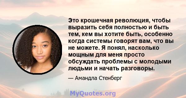 Это крошечная революция, чтобы выразить себя полностью и быть тем, кем вы хотите быть, особенно когда системы говорят вам, что вы не можете. Я понял, насколько мощным для меня просто обсуждать проблемы с молодыми людьми 