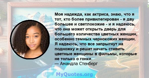 Моя надежда, как актриса, знаю, что я тот, кто более привилегирован - я дву большее и светлокожие - и я надеюсь, что она может открыть дверь для большего количества цветных женщин, особенно темных чернокожих женщин. Я