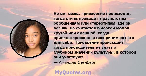 Но вот вещь: присвоение происходит, когда стиль приводит к расистским обобщениям или стереотипам, где он возник, но считается высокой модой, крутой или смешной, когда привилегированные воспринимают это для себя.