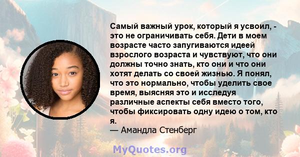 Самый важный урок, который я усвоил, - это не ограничивать себя. Дети в моем возрасте часто запугиваются идеей взрослого возраста и чувствуют, что они должны точно знать, кто они и что они хотят делать со своей жизнью.