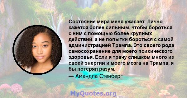 Состояние мира меня ужасает. Лично кажется более сильным, чтобы бороться с ним с помощью более крупных действий, а не попытки бороться с самой администрацией Трампа. Это своего рода самосохранение для моего психического 