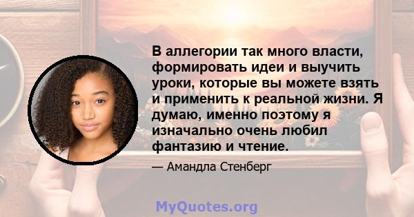 В аллегории так много власти, формировать идеи и выучить уроки, которые вы можете взять и применить к реальной жизни. Я думаю, именно поэтому я изначально очень любил фантазию и чтение.