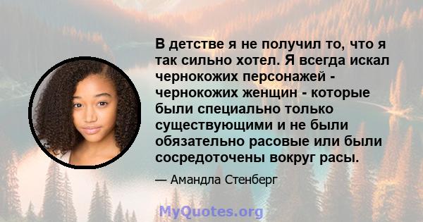 В детстве я не получил то, что я так сильно хотел. Я всегда искал чернокожих персонажей - чернокожих женщин - которые были специально только существующими и не были обязательно расовые или были сосредоточены вокруг расы.