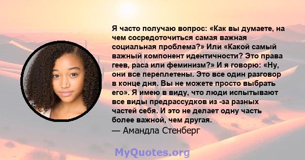 Я часто получаю вопрос: «Как вы думаете, на чем сосредоточиться самая важная социальная проблема?» Или «Какой самый важный компонент идентичности? Это права геев, раса или феминизм?» И я говорю: «Ну, они все