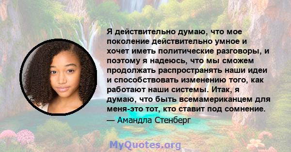 Я действительно думаю, что мое поколение действительно умное и хочет иметь политические разговоры, и поэтому я надеюсь, что мы сможем продолжать распространять наши идеи и способствовать изменению того, как работают