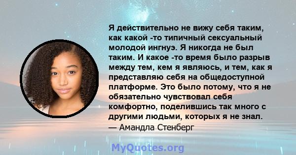 Я действительно не вижу себя таким, как какой -то типичный сексуальный молодой ингнуэ. Я никогда не был таким. И какое -то время было разрыв между тем, кем я являюсь, и тем, как я представляю себя на общедоступной