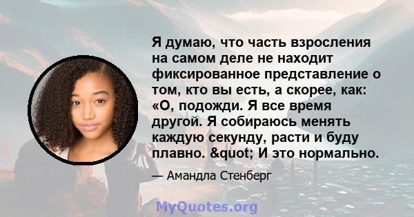 Я думаю, что часть взросления на самом деле не находит фиксированное представление о том, кто вы есть, а скорее, как: «О, подожди. Я все время другой. Я собираюсь менять каждую секунду, расти и буду плавно. " И это 