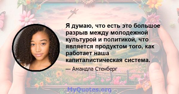 Я думаю, что есть это большое разрыв между молодежной культурой и политикой, что является продуктом того, как работает наша капиталистическая система.