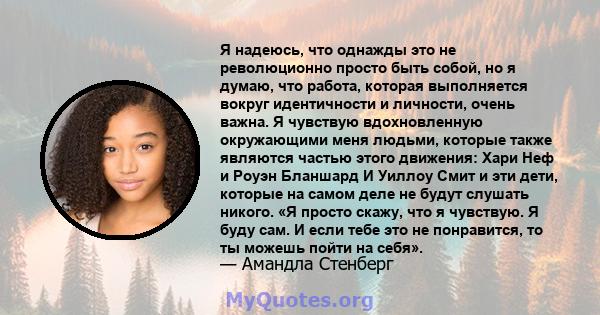 Я надеюсь, что однажды это не революционно просто быть собой, но я думаю, что работа, которая выполняется вокруг идентичности и личности, очень важна. Я чувствую вдохновленную окружающими меня людьми, которые также