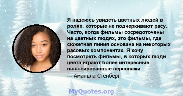 Я надеюсь увидеть цветных людей в ролях, которые не подчеркивают расу. Часто, когда фильмы сосредоточены на цветных людях, это фильмы, где сюжетная линия основана на некоторых расовых компонентах. Я хочу посмотреть