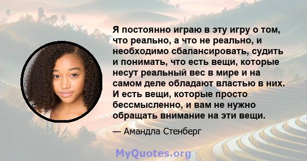 Я постоянно играю в эту игру о том, что реально, а что не реально, и необходимо сбалансировать, судить и понимать, что есть вещи, которые несут реальный вес в мире и на самом деле обладают властью в них. И есть вещи,