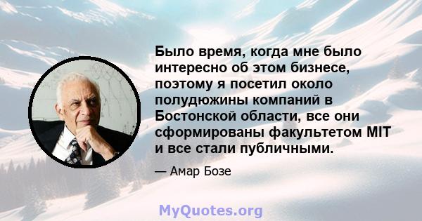 Было время, когда мне было интересно об этом бизнесе, поэтому я посетил около полудюжины компаний в Бостонской области, все они сформированы факультетом MIT и все стали публичными.