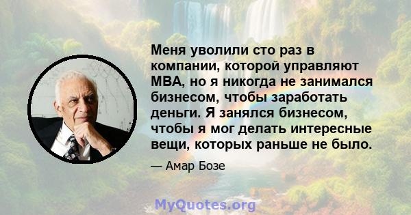 Меня уволили сто раз в компании, которой управляют MBA, но я никогда не занимался бизнесом, чтобы заработать деньги. Я занялся бизнесом, чтобы я мог делать интересные вещи, которых раньше не было.