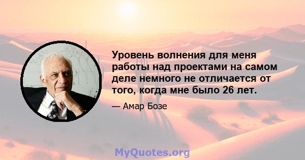 Уровень волнения для меня работы над проектами на самом деле немного не отличается от того, когда мне было 26 лет.