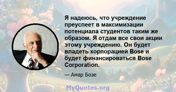 Я надеюсь, что учреждение преуспеет в максимизации потенциала студентов таким же образом. Я отдам все свои акции этому учреждению. Он будет владеть корпорацией Bose и будет финансироваться Bose Corporation.