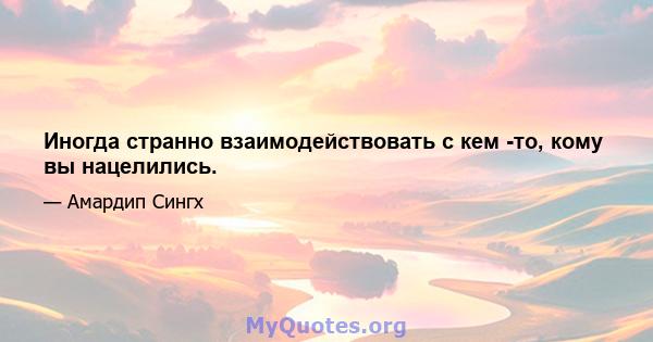 Иногда странно взаимодействовать с кем -то, кому вы нацелились.