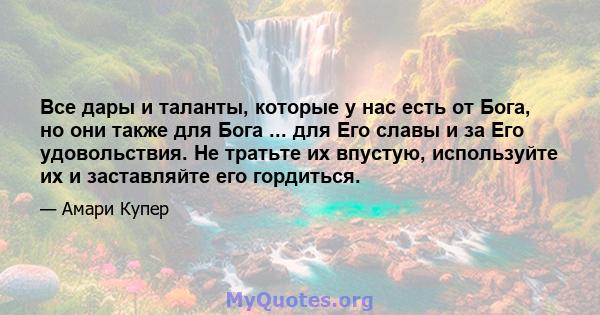 Все дары и таланты, которые у нас есть от Бога, но они также для Бога ... для Его славы и за Его удовольствия. Не тратьте их впустую, используйте их и заставляйте его гордиться.