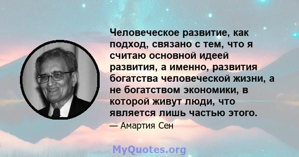 Человеческое развитие, как подход, связано с тем, что я считаю основной идеей развития, а именно, развития богатства человеческой жизни, а не богатством экономики, в которой живут люди, что является лишь частью этого.