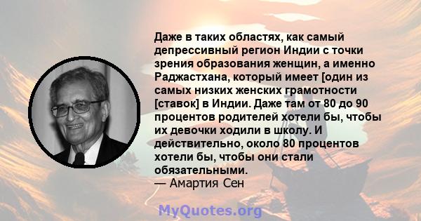 Даже в таких областях, как самый депрессивный регион Индии с точки зрения образования женщин, а именно Раджастхана, который имеет [один из самых низких женских грамотности [ставок] в Индии. Даже там от 80 до 90