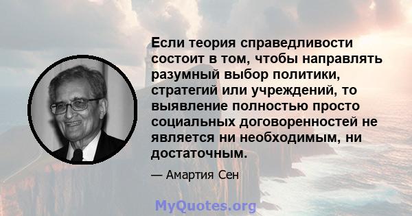 Если теория справедливости состоит в том, чтобы направлять разумный выбор политики, стратегий или учреждений, то выявление полностью просто социальных договоренностей не является ни необходимым, ни достаточным.