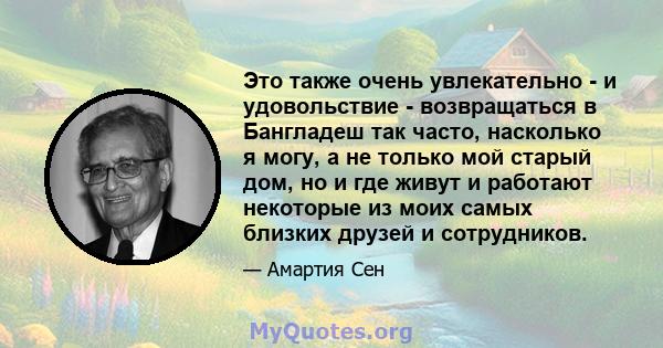 Это также очень увлекательно - и удовольствие - возвращаться в Бангладеш так часто, насколько я могу, а не только мой старый дом, но и где живут и работают некоторые из моих самых близких друзей и сотрудников.