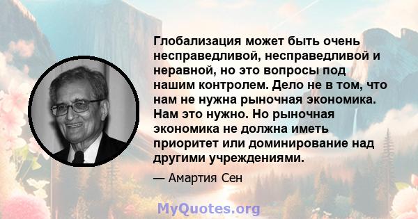 Глобализация может быть очень несправедливой, несправедливой и неравной, но это вопросы под нашим контролем. Дело не в том, что нам не нужна рыночная экономика. Нам это нужно. Но рыночная экономика не должна иметь