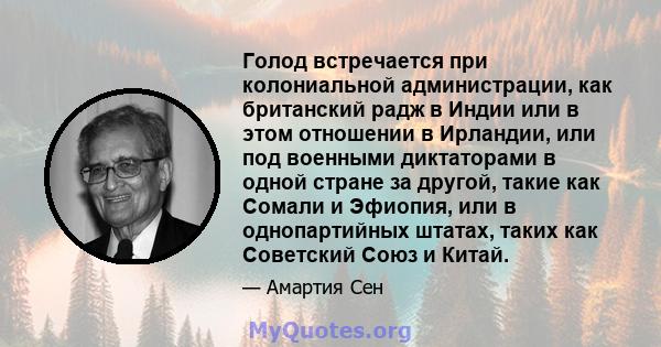 Голод встречается при колониальной администрации, как британский радж в Индии или в этом отношении в Ирландии, или под военными диктаторами в одной стране за другой, такие как Сомали и Эфиопия, или в однопартийных