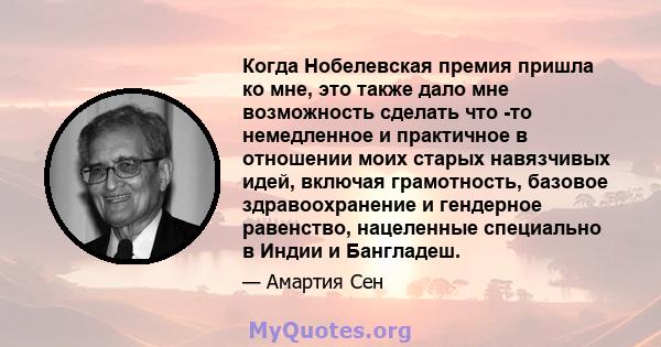 Когда Нобелевская премия пришла ко мне, это также дало мне возможность сделать что -то немедленное и практичное в отношении моих старых навязчивых идей, включая грамотность, базовое здравоохранение и гендерное