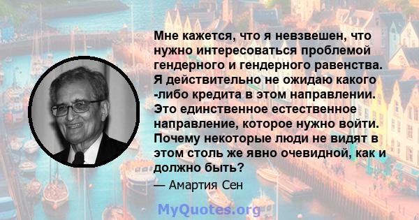 Мне кажется, что я невзвешен, что нужно интересоваться проблемой гендерного и гендерного равенства. Я действительно не ожидаю какого -либо кредита в этом направлении. Это единственное естественное направление, которое