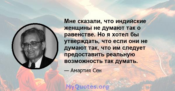 Мне сказали, что индийские женщины не думают так о равенстве. Но я хотел бы утверждать, что если они не думают так, что им следует предоставить реальную возможность так думать.