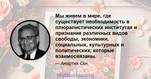 Мы живем в мире, где существует необходимость в плюралистических институтах и ​​признание различных видов свободы, экономики, социальных, культурных и политических, которые взаимосвязаны.