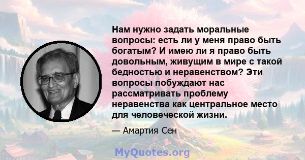 Нам нужно задать моральные вопросы: есть ли у меня право быть богатым? И имею ли я право быть довольным, живущим в мире с такой бедностью и неравенством? Эти вопросы побуждают нас рассматривать проблему неравенства как