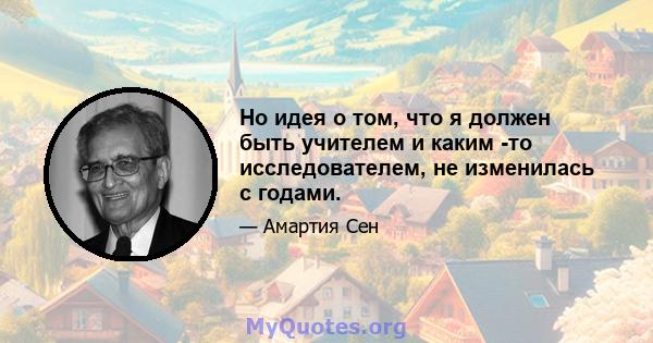 Но идея о том, что я должен быть учителем и каким -то исследователем, не изменилась с годами.