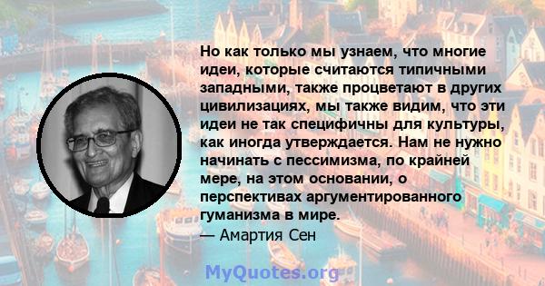 Но как только мы узнаем, что многие идеи, которые считаются типичными западными, также процветают в других цивилизациях, мы также видим, что эти идеи не так специфичны для культуры, как иногда утверждается. Нам не нужно 