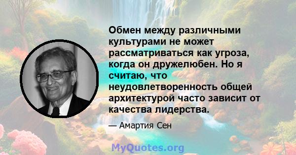 Обмен между различными культурами не может рассматриваться как угроза, когда он дружелюбен. Но я считаю, что неудовлетворенность общей архитектурой часто зависит от качества лидерства.