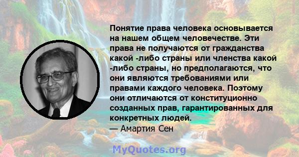 Понятие права человека основывается на нашем общем человечестве. Эти права не получаются от гражданства какой -либо страны или членства какой -либо страны, но предполагаются, что они являются требованиями или правами